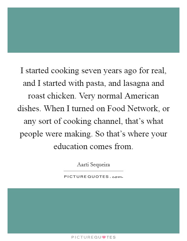 I started cooking seven years ago for real, and I started with pasta, and lasagna and roast chicken. Very normal American dishes. When I turned on Food Network, or any sort of cooking channel, that's what people were making. So that's where your education comes from. Picture Quote #1