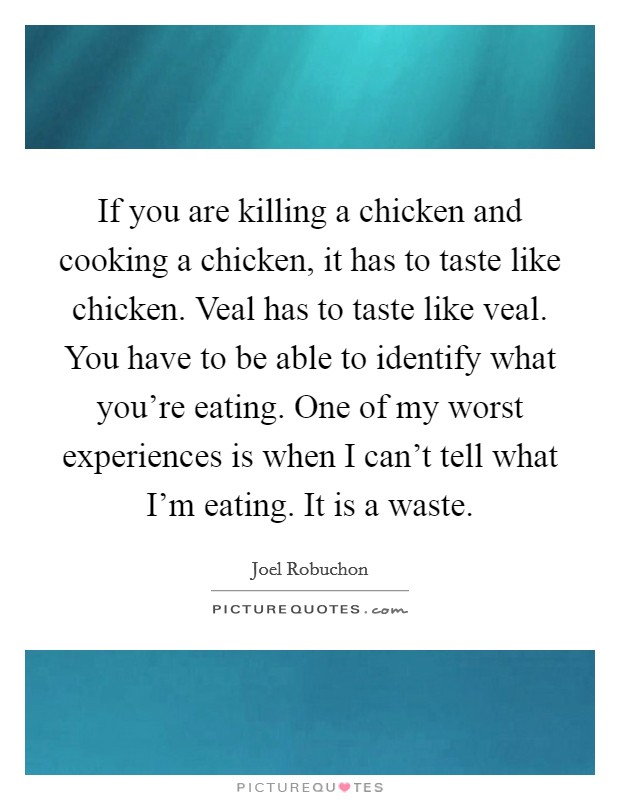 If you are killing a chicken and cooking a chicken, it has to taste like chicken. Veal has to taste like veal. You have to be able to identify what you're eating. One of my worst experiences is when I can't tell what I'm eating. It is a waste. Picture Quote #1