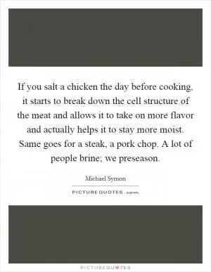 If you salt a chicken the day before cooking, it starts to break down the cell structure of the meat and allows it to take on more flavor and actually helps it to stay more moist. Same goes for a steak, a pork chop. A lot of people brine; we preseason Picture Quote #1