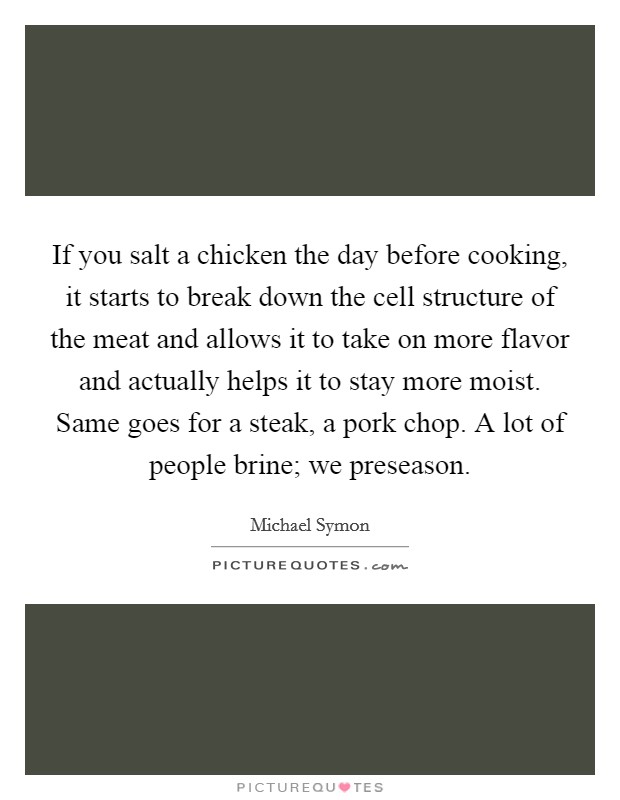 If you salt a chicken the day before cooking, it starts to break down the cell structure of the meat and allows it to take on more flavor and actually helps it to stay more moist. Same goes for a steak, a pork chop. A lot of people brine; we preseason. Picture Quote #1