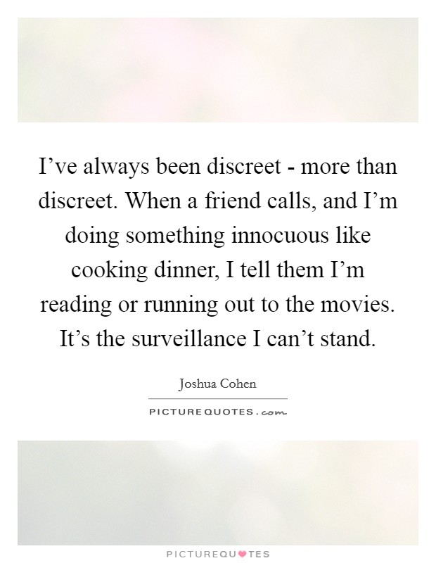 I've always been discreet - more than discreet. When a friend calls, and I'm doing something innocuous like cooking dinner, I tell them I'm reading or running out to the movies. It's the surveillance I can't stand. Picture Quote #1