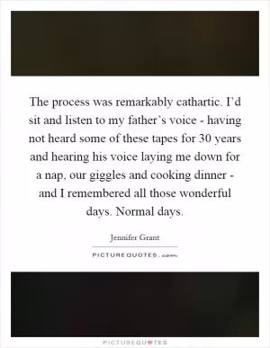The process was remarkably cathartic. I’d sit and listen to my father’s voice - having not heard some of these tapes for 30 years and hearing his voice laying me down for a nap, our giggles and cooking dinner - and I remembered all those wonderful days. Normal days Picture Quote #1