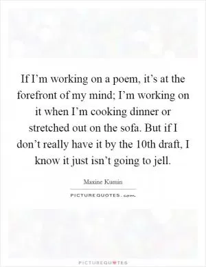 If I’m working on a poem, it’s at the forefront of my mind; I’m working on it when I’m cooking dinner or stretched out on the sofa. But if I don’t really have it by the 10th draft, I know it just isn’t going to jell Picture Quote #1