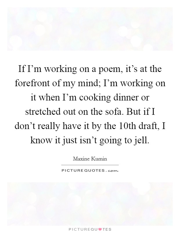 If I'm working on a poem, it's at the forefront of my mind; I'm working on it when I'm cooking dinner or stretched out on the sofa. But if I don't really have it by the 10th draft, I know it just isn't going to jell. Picture Quote #1