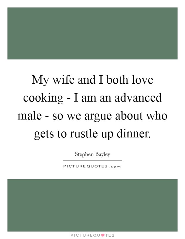 My wife and I both love cooking - I am an advanced male - so we argue about who gets to rustle up dinner. Picture Quote #1