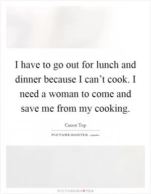 I have to go out for lunch and dinner because I can’t cook. I need a woman to come and save me from my cooking Picture Quote #1