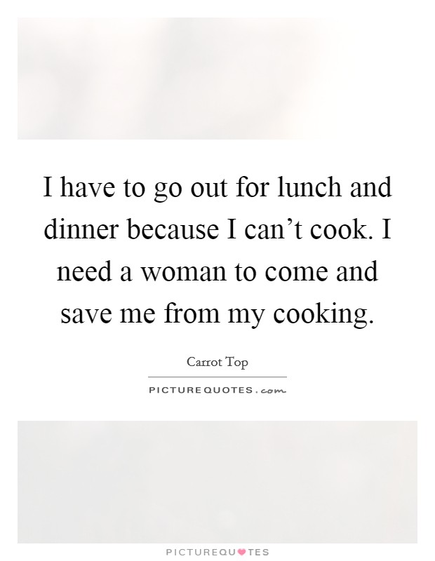 I have to go out for lunch and dinner because I can't cook. I need a woman to come and save me from my cooking. Picture Quote #1
