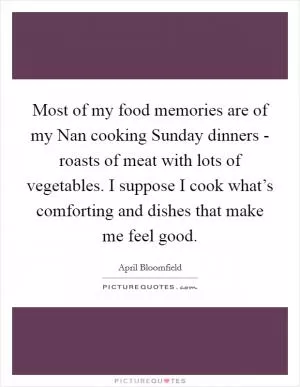 Most of my food memories are of my Nan cooking Sunday dinners - roasts of meat with lots of vegetables. I suppose I cook what’s comforting and dishes that make me feel good Picture Quote #1
