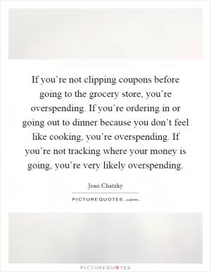 If you’re not clipping coupons before going to the grocery store, you’re overspending. If you’re ordering in or going out to dinner because you don’t feel like cooking, you’re overspending. If you’re not tracking where your money is going, you’re very likely overspending Picture Quote #1