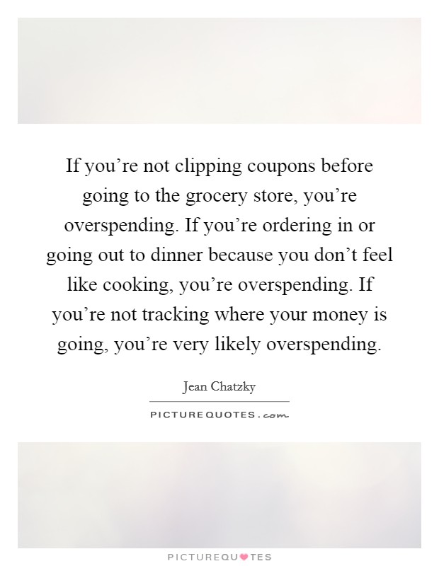 If you're not clipping coupons before going to the grocery store, you're overspending. If you're ordering in or going out to dinner because you don't feel like cooking, you're overspending. If you're not tracking where your money is going, you're very likely overspending. Picture Quote #1