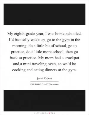 My eighth-grade year, I was home-schooled. I’d basically wake up, go to the gym in the morning, do a little bit of school, go to practice, do a little more school, then go back to practice. My mom had a crockpot and a mini traveling oven, so we’d be cooking and eating dinners at the gym Picture Quote #1