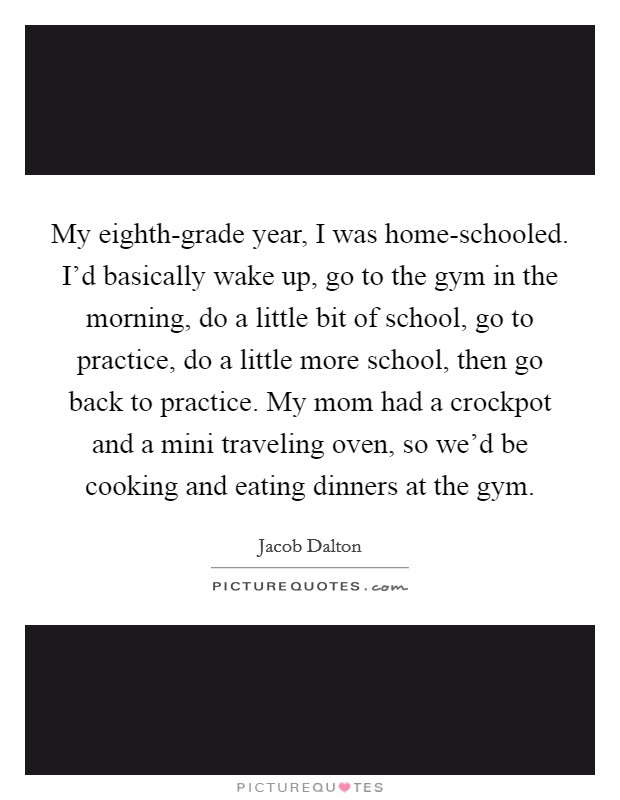 My eighth-grade year, I was home-schooled. I'd basically wake up, go to the gym in the morning, do a little bit of school, go to practice, do a little more school, then go back to practice. My mom had a crockpot and a mini traveling oven, so we'd be cooking and eating dinners at the gym. Picture Quote #1