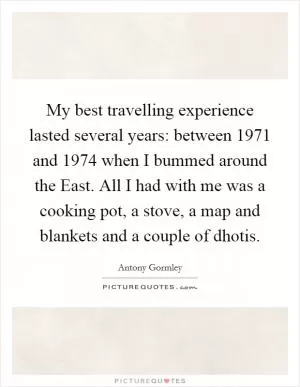 My best travelling experience lasted several years: between 1971 and 1974 when I bummed around the East. All I had with me was a cooking pot, a stove, a map and blankets and a couple of dhotis Picture Quote #1