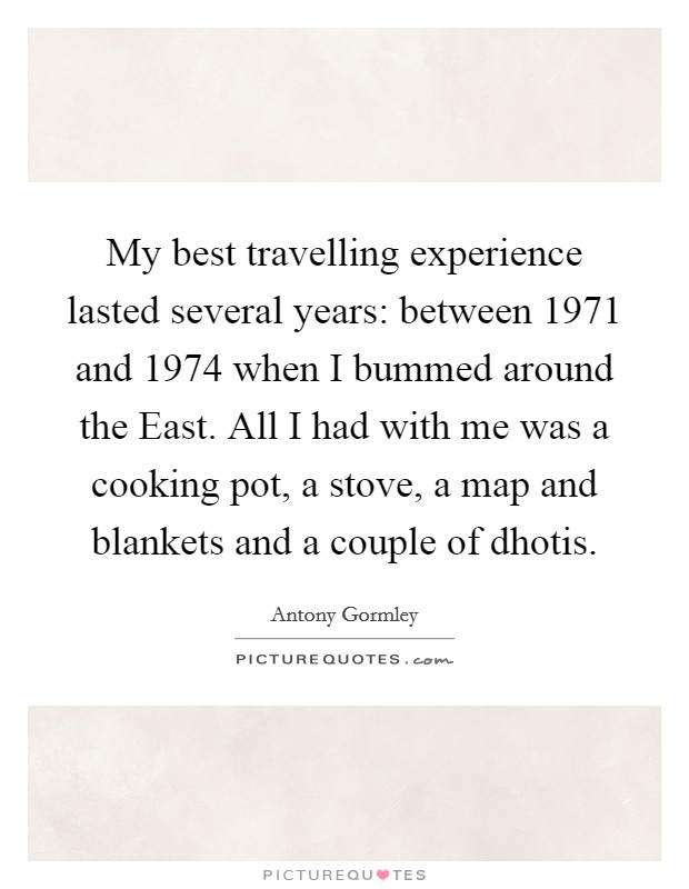 My best travelling experience lasted several years: between 1971 and 1974 when I bummed around the East. All I had with me was a cooking pot, a stove, a map and blankets and a couple of dhotis. Picture Quote #1