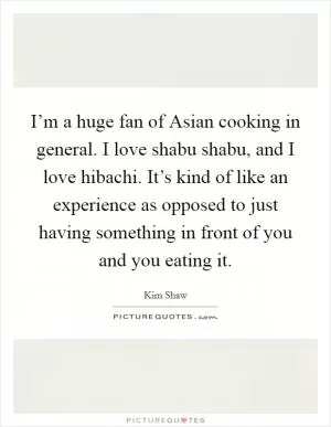 I’m a huge fan of Asian cooking in general. I love shabu shabu, and I love hibachi. It’s kind of like an experience as opposed to just having something in front of you and you eating it Picture Quote #1