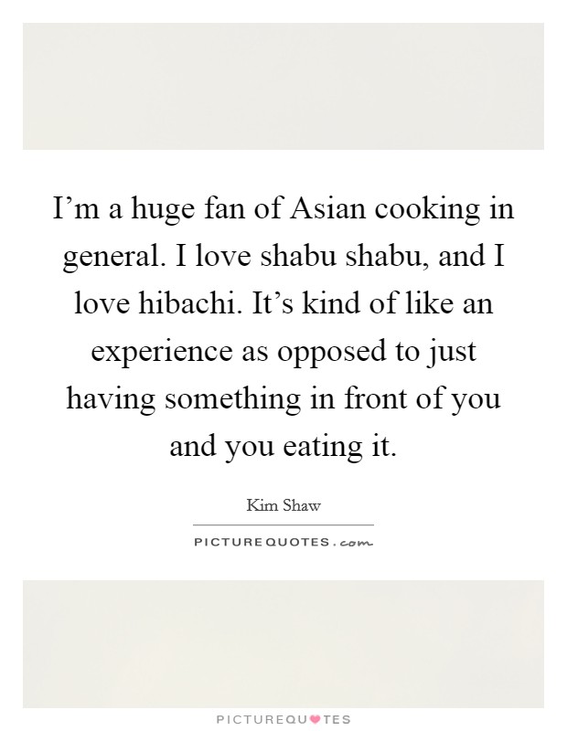 I'm a huge fan of Asian cooking in general. I love shabu shabu, and I love hibachi. It's kind of like an experience as opposed to just having something in front of you and you eating it. Picture Quote #1