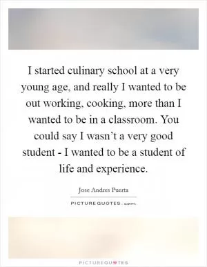 I started culinary school at a very young age, and really I wanted to be out working, cooking, more than I wanted to be in a classroom. You could say I wasn’t a very good student - I wanted to be a student of life and experience Picture Quote #1