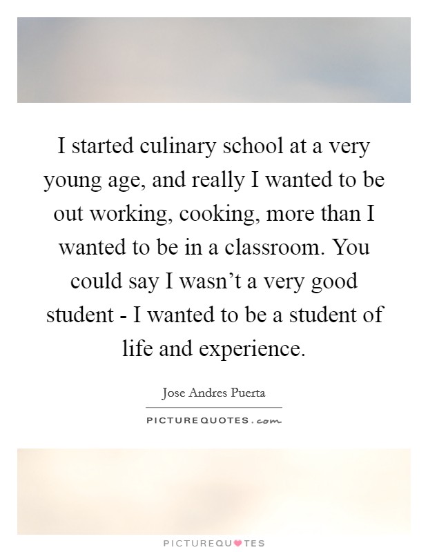 I started culinary school at a very young age, and really I wanted to be out working, cooking, more than I wanted to be in a classroom. You could say I wasn't a very good student - I wanted to be a student of life and experience. Picture Quote #1