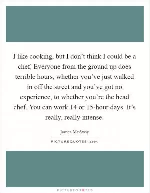 I like cooking, but I don’t think I could be a chef. Everyone from the ground up does terrible hours, whether you’ve just walked in off the street and you’ve got no experience, to whether you’re the head chef. You can work 14 or 15-hour days. It’s really, really intense Picture Quote #1