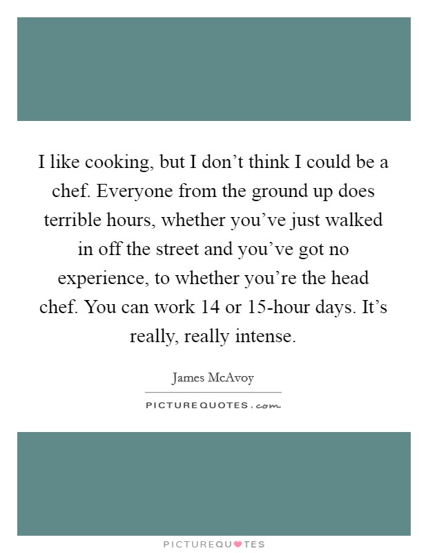 I like cooking, but I don't think I could be a chef. Everyone from the ground up does terrible hours, whether you've just walked in off the street and you've got no experience, to whether you're the head chef. You can work 14 or 15-hour days. It's really, really intense. Picture Quote #1