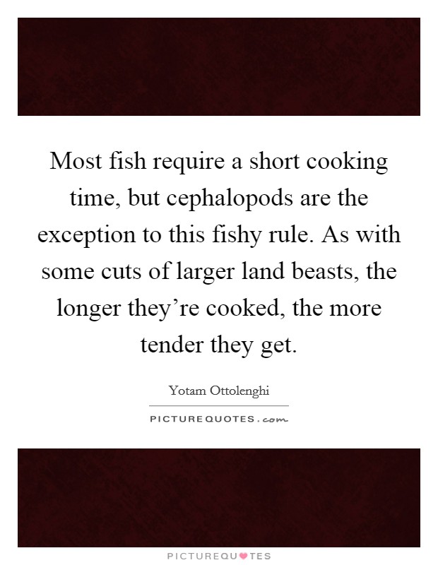 Most fish require a short cooking time, but cephalopods are the exception to this fishy rule. As with some cuts of larger land beasts, the longer they're cooked, the more tender they get. Picture Quote #1