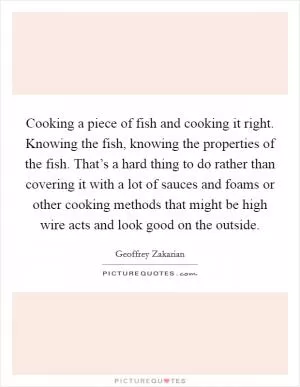 Cooking a piece of fish and cooking it right. Knowing the fish, knowing the properties of the fish. That’s a hard thing to do rather than covering it with a lot of sauces and foams or other cooking methods that might be high wire acts and look good on the outside Picture Quote #1