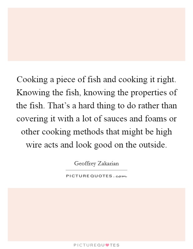 Cooking a piece of fish and cooking it right. Knowing the fish, knowing the properties of the fish. That's a hard thing to do rather than covering it with a lot of sauces and foams or other cooking methods that might be high wire acts and look good on the outside. Picture Quote #1