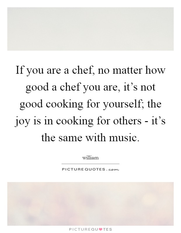 If you are a chef, no matter how good a chef you are, it's not good cooking for yourself; the joy is in cooking for others - it's the same with music. Picture Quote #1
