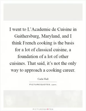 I went to L’Academie de Cuisine in Gaithersburg, Maryland, and I think French cooking is the basis for a lot of classical cuisine, a foundation of a lot of other cuisines. That said, it’s not the only way to approach a cooking career Picture Quote #1