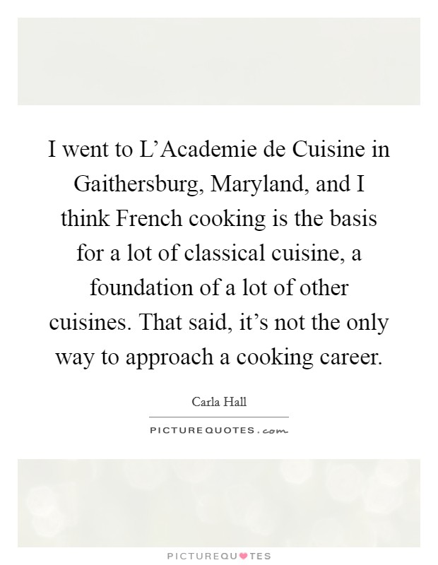 I went to L'Academie de Cuisine in Gaithersburg, Maryland, and I think French cooking is the basis for a lot of classical cuisine, a foundation of a lot of other cuisines. That said, it's not the only way to approach a cooking career. Picture Quote #1