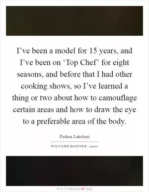 I’ve been a model for 15 years, and I’ve been on ‘Top Chef’ for eight seasons, and before that I had other cooking shows, so I’ve learned a thing or two about how to camouflage certain areas and how to draw the eye to a preferable area of the body Picture Quote #1