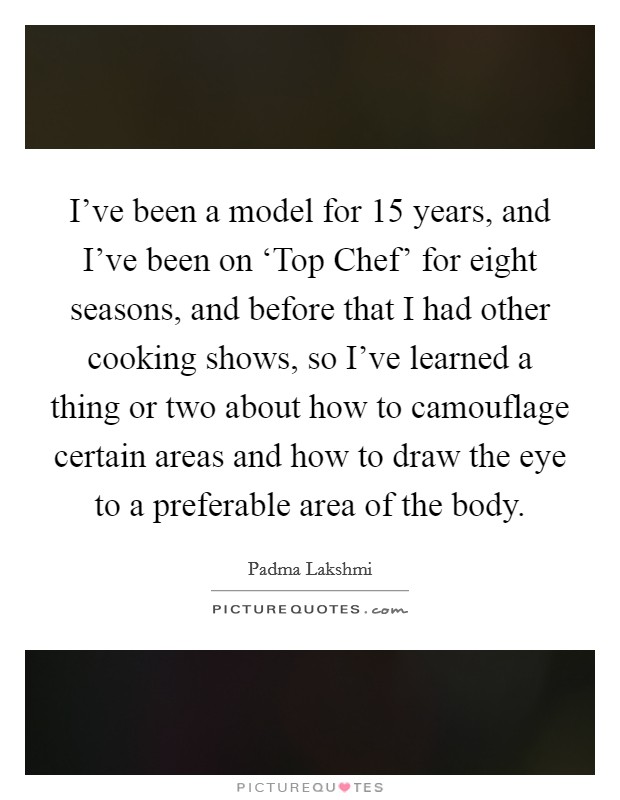I've been a model for 15 years, and I've been on ‘Top Chef' for eight seasons, and before that I had other cooking shows, so I've learned a thing or two about how to camouflage certain areas and how to draw the eye to a preferable area of the body. Picture Quote #1
