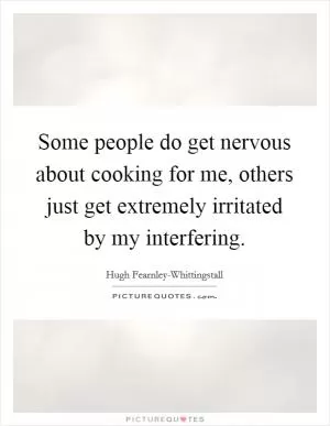 Some people do get nervous about cooking for me, others just get extremely irritated by my interfering Picture Quote #1
