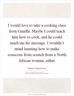 I would love to take a cooking class from Gandhi. Maybe I could teach him how to cook, and he could teach me his message. I wouldn’t mind learning how to make couscous from scratch from a North African woman, either Picture Quote #1