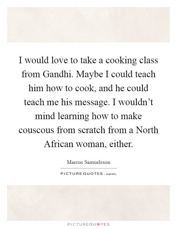 I would love to take a cooking class from Gandhi. Maybe I could teach him how to cook, and he could teach me his message. I wouldn't mind learning how to make couscous from scratch from a North African woman, either. Picture Quote #1