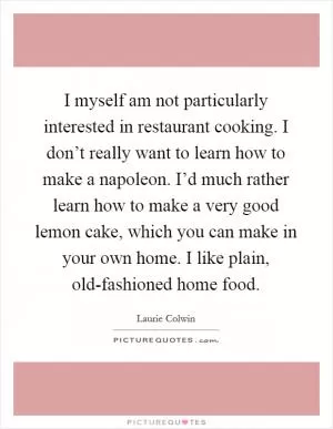 I myself am not particularly interested in restaurant cooking. I don’t really want to learn how to make a napoleon. I’d much rather learn how to make a very good lemon cake, which you can make in your own home. I like plain, old-fashioned home food Picture Quote #1