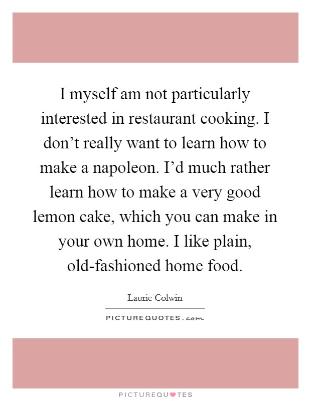 I myself am not particularly interested in restaurant cooking. I don't really want to learn how to make a napoleon. I'd much rather learn how to make a very good lemon cake, which you can make in your own home. I like plain, old-fashioned home food. Picture Quote #1