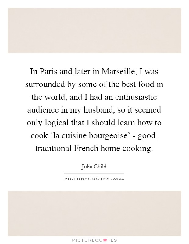 In Paris and later in Marseille, I was surrounded by some of the best food in the world, and I had an enthusiastic audience in my husband, so it seemed only logical that I should learn how to cook ‘la cuisine bourgeoise' - good, traditional French home cooking. Picture Quote #1
