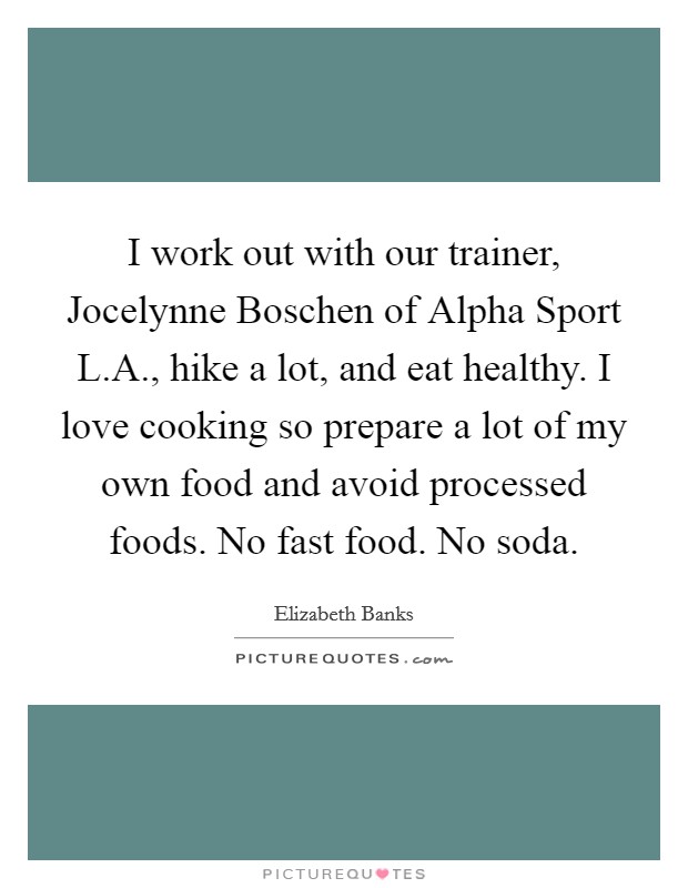 I work out with our trainer, Jocelynne Boschen of Alpha Sport L.A., hike a lot, and eat healthy. I love cooking so prepare a lot of my own food and avoid processed foods. No fast food. No soda. Picture Quote #1