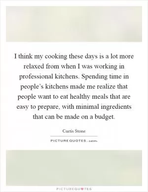 I think my cooking these days is a lot more relaxed from when I was working in professional kitchens. Spending time in people’s kitchens made me realize that people want to eat healthy meals that are easy to prepare, with minimal ingredients that can be made on a budget Picture Quote #1