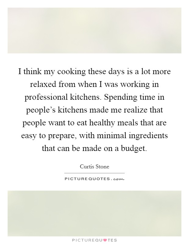 I think my cooking these days is a lot more relaxed from when I was working in professional kitchens. Spending time in people's kitchens made me realize that people want to eat healthy meals that are easy to prepare, with minimal ingredients that can be made on a budget. Picture Quote #1