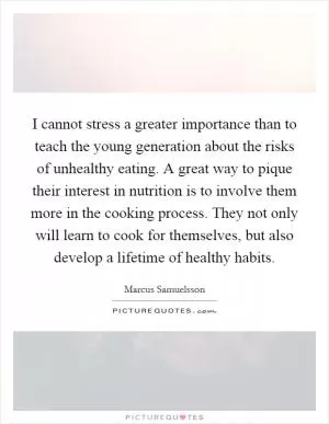 I cannot stress a greater importance than to teach the young generation about the risks of unhealthy eating. A great way to pique their interest in nutrition is to involve them more in the cooking process. They not only will learn to cook for themselves, but also develop a lifetime of healthy habits Picture Quote #1