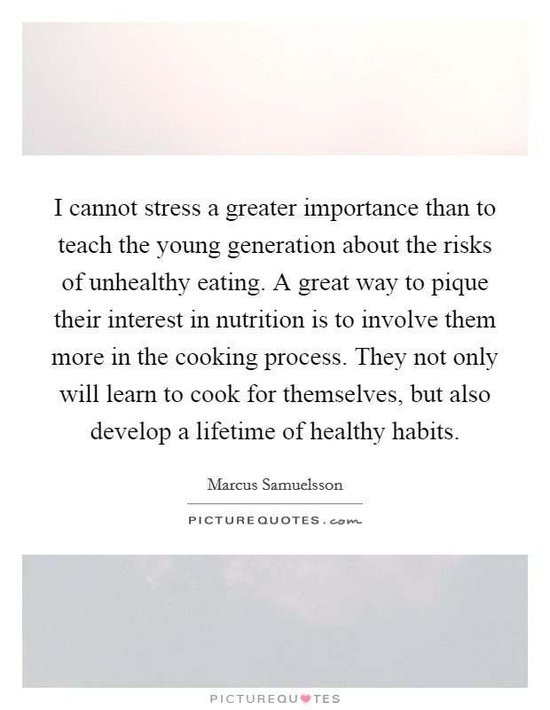 I cannot stress a greater importance than to teach the young generation about the risks of unhealthy eating. A great way to pique their interest in nutrition is to involve them more in the cooking process. They not only will learn to cook for themselves, but also develop a lifetime of healthy habits. Picture Quote #1