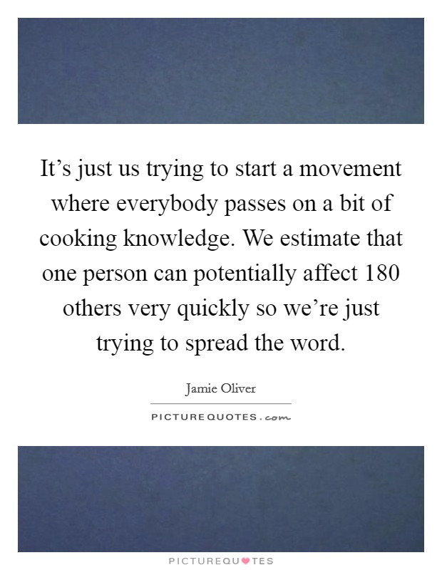 It's just us trying to start a movement where everybody passes on a bit of cooking knowledge. We estimate that one person can potentially affect 180 others very quickly so we're just trying to spread the word. Picture Quote #1