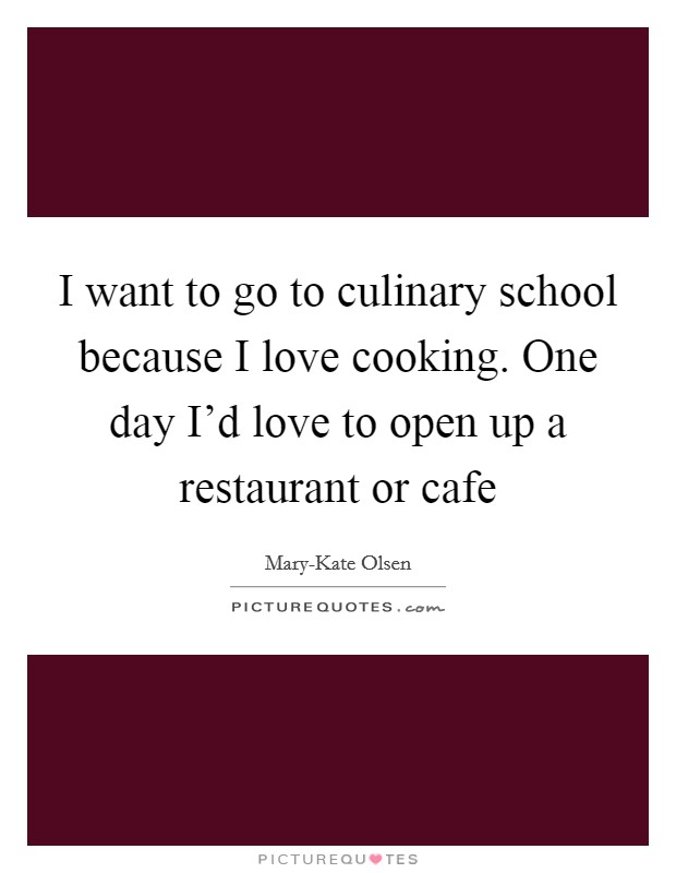 I want to go to culinary school because I love cooking. One day I'd love to open up a restaurant or cafe Picture Quote #1