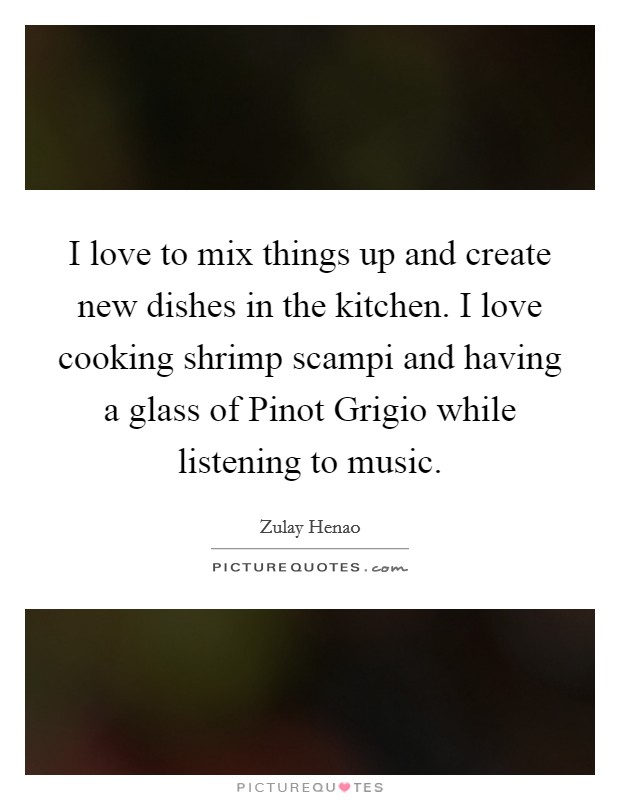 I love to mix things up and create new dishes in the kitchen. I love cooking shrimp scampi and having a glass of Pinot Grigio while listening to music. Picture Quote #1