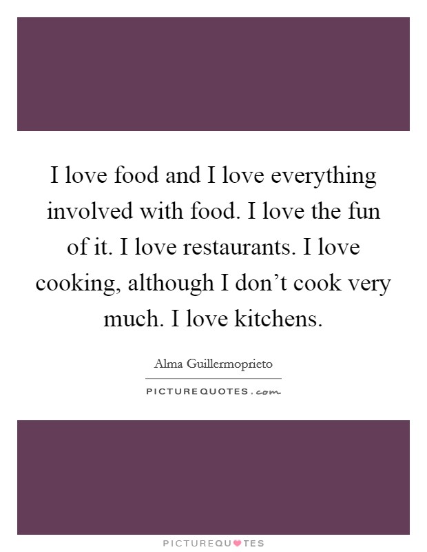 I love food and I love everything involved with food. I love the fun of it. I love restaurants. I love cooking, although I don't cook very much. I love kitchens. Picture Quote #1