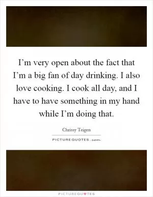 I’m very open about the fact that I’m a big fan of day drinking. I also love cooking. I cook all day, and I have to have something in my hand while I’m doing that Picture Quote #1