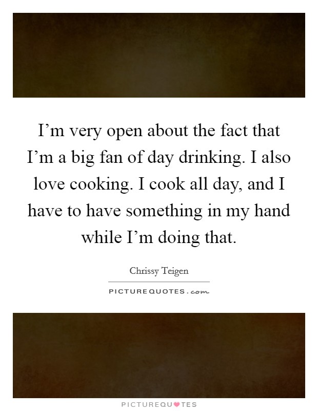 I'm very open about the fact that I'm a big fan of day drinking. I also love cooking. I cook all day, and I have to have something in my hand while I'm doing that. Picture Quote #1