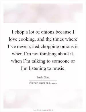 I chop a lot of onions because I love cooking, and the times where I’ve never cried chopping onions is when I’m not thinking about it, when I’m talking to someone or I’m listening to music Picture Quote #1